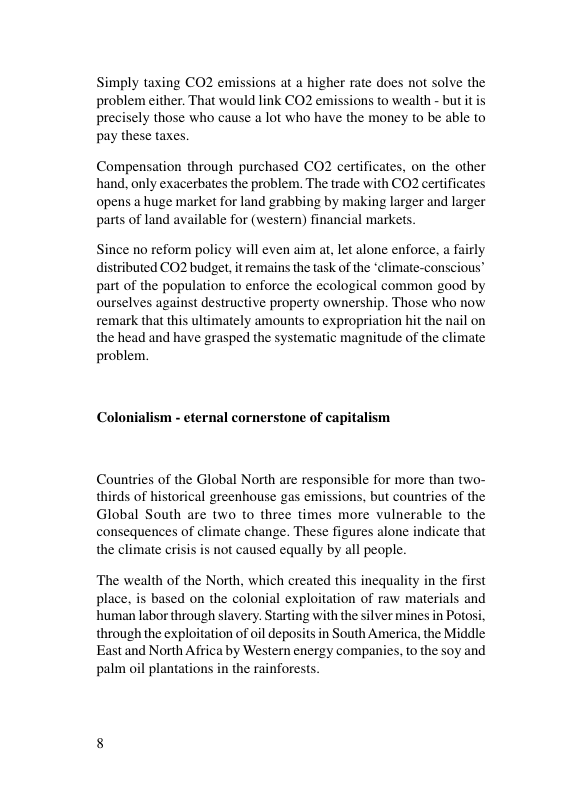 Simply taxing CO2 emissions at a higher rate does not solve the problem either. That would link CO2 emissions to wealth - but itis precisely those who cause a lot who have the money to be able to pay these taxes. Compensation through purchased CO2 certificates, on the other hand, only exacerbates the problem. The trade with CO2 certificates opens a huge market for land grabbing by making larger and larger parts of land available for (western) financial markets. Since no reform policy will even aim at, let alone enforce. a fairly distributed CO2 budget, it remains the task of the *climate-conscious™ part of the population to enforce the ecological common good by ourselves against destructive property ownership. Those who now remark that this ultimately amounts to expropriation hit the nail on the head and have grasped the systematic magnitude of the climate problem. ism - eternal cornerstone of capitalism Countries of the Global North are responsible for more than two- thirds of historical greenhouse gas emissions, but countries of the Global South are two to three times more vulnerable to the consequences of climate change. These figures alone indicate that the climate crisis is not caused equally by all people. The wealth of the North, which created this inequality in the first place, is based on the colonial exploitation of raw materials and human labor through slavery. Starting with the silver mines in Potosi, through the exploitation of oil deposits in South America, the Middle Eastand North Africa by Western energy companies, to the soy and palm oil plantations in the rainforests.